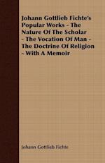 Johann Gottlieb Fichte's Popular Works - The Nature Of The Scholar - The Vocation Of Man - The Doctrine Of Religion - With A Memoir