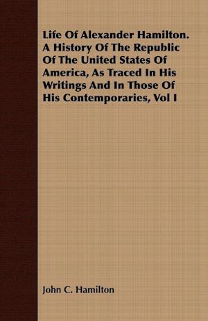 Life Of Alexander Hamilton. A History Of The Republic Of The United States Of America, As Traced In His Writings And In Those Of His Contemporaries, Vol I