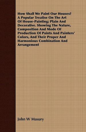 How Shall We Paint Our Houses? A Popular Treatise On The Art Of House-Painting; Plain And Decorative. Showing The Nature, Composition And Mode Of Production Of Paints And Painters' Colors, And Their Proper And Harmonious Combination And Arrangement