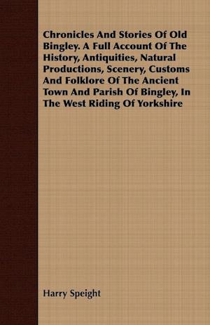 Chronicles And Stories Of Old Bingley. A Full Account Of The History, Antiquities, Natural Productions, Scenery, Customs And Folklore Of The Ancient Town And Parish Of Bingley, In The West Riding Of Yorkshire