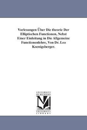 Vorlesungen Über Die theorie Der Elliptischen Functionen, Nebst Einer Einleitung in Die Allgemeine Functionenlehre, Von Dr. Leo Koenigsberger.