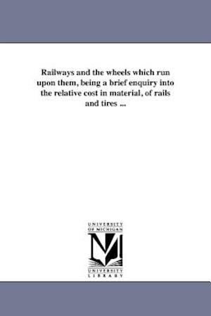 Railways and the Wheels Which Run Upon Them, Being a Brief Enquiry Into the Relative Cost in Material, of Rails and Tires ...