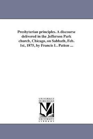 Presbyterian Principles. a Discourse Delivered in the Jefferson Park Church, Chicago, on Sabbath, Feb. 1st, 1875, by Francis L. Patton ...