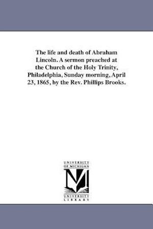The Life and Death of Abraham Lincoln. a Sermon Preached at the Church of the Holy Trinity, Philadelphia, Sunday Morning, April 23, 1865, by the REV.