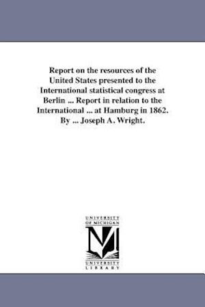 Report on the Resources of the United States Presented to the International Statistical Congress at Berlin ... Report in Relation to the International