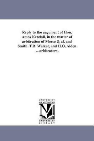 Reply to the Argument of Hon. Amos Kendall, in the Matter of Arbitration of Morse & Al. and Smith. T.R. Walker, and H.O. Alden ... Arbitrators.