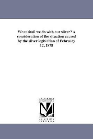 What Shall We Do with Our Silver? a Consideration of the Situation Caused by the Silver Legislation of February 12, 1878