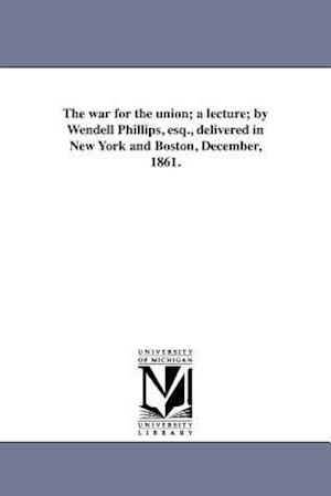 The War for the Union; A Lecture; By Wendell Phillips, Esq., Delivered in New York and Boston, December, 1861.