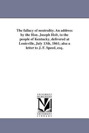 The Fallacy of Neutrality. an Address by the Hon. Joseph Holt, to the People of Kentucky, Delivered at Louisville, July 13th, 1861; Also a Letter to J