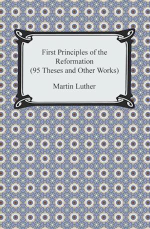 First Principles of the Reformation (95 Theses and Other Works)