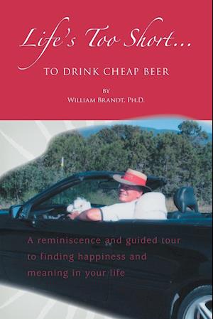 Life's Too Short....To Drink Cheap Beer: A Reminiscence and Guided Tour to Finding Happiness and Meaning in Your Life