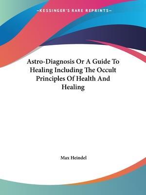 Astro-Diagnosis Or A Guide To Healing Including The Occult Principles Of Health And Healing