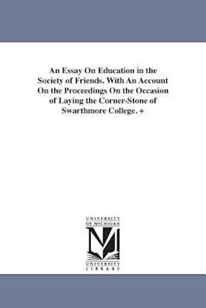 An Essay on Education in the Society of Friends. with an Account on the Proceedings on the Occasion of Laying the Corner-Stone of Swarthmore College.