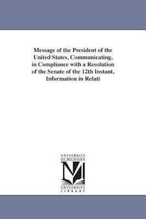 Message of the President of the United States, Communicating, in Compliance with a Resolution of the Senate of the 12th Instant, Information in Relati
