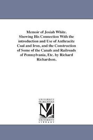 Memoir of Josiah White. Showing His Connection with the Introduction and Use of Anthracite Coal and Iron, and the Construction of Some of the Canals a