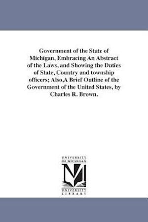 Government of the State of Michigan, Embracing An Abstract of the Laws, and Showing the Duties of State, Country and township officers; Also,A Brief O
