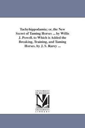 Tachyhippodamia; Or, the New Secret of Taming Horses ... by Willis J. Powell. to Which Is Added the Breaking, Training, and Taming Horses. by J. S. Ra