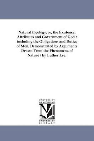 Natural theology, or, the Existence, Attributes and Government of God : including the Obligations and Duties of Men, Demonstrated by Arguments Drawn F