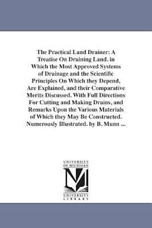 The Practical Land Drainer: A Treatise On Draining Land. in Which the Most Approved Systems of Drainage and the Scientific Principles On Which they De