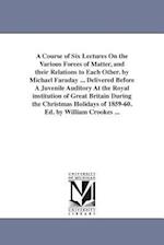 A Course of Six Lectures On the Various Forces of Matter, and their Relations to Each Other. by Michael Faraday ... Delivered Before A Juvenile Audito