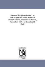 "Woman'S Right to Labor," or, Low Wages and Hard Work : in Three Lectures, Delivered in Boston, November, 1859 / by Caroline H. Dall. 