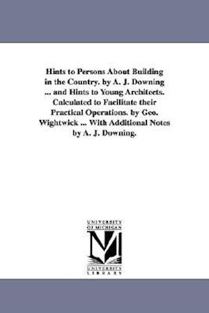 Hints to Persons about Building in the Country. by A. J. Downing ... and Hints to Young Architects. Calculated to Facilitate Their Practical Operation