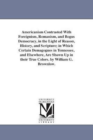 Americanism Contrasted with Foreignism, Romanism, and Bogus Democracy, in the Light of Reason, History, and Scripture; In Which Certain Demagogues in