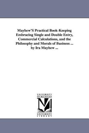 Mayhew's Practical Book-Keeping Embracing Single and Double Entry, Commercial Calculations, and the Philosophy and Morals of Business ... by IRA Mayhe