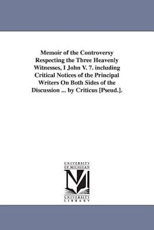 Memoir of the Controversy Respecting the Three Heavenly Witnesses, I John V. 7. Including Critical Notices of the Principal Writers on Both Sides of t