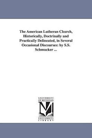 The American Lutheran Church, Historically, Doctrinally and Practically Delineated, in Several Occasional Discourses: By S.S. Schmucker ...