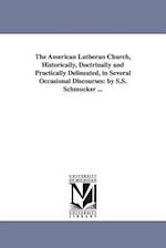 The American Lutheran Church, Historically, Doctrinally and Practically Delineated, in Several Occasional Discourses: By S.S. Schmucker ... 
