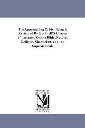 The Approaching Crisis: Being A Review of Dr. Bushnell'S Course of Lectures, On the Bible, Nature, Religion, Skepticism, and the Supernatural.