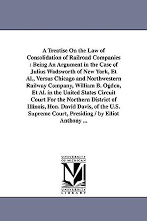 A Treatise On the Law of Consolidation of Railroad Companies : Being An Argument in the Case of Julius Wadsworth of New York, Et Al., Versus Chicago a