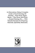 Art Recreations: Being a Complete Guide to Pencil Drawing, Oil Painting ... Moss Work, Papier Mache ... Wax Work, Shell Work ... Enamel 