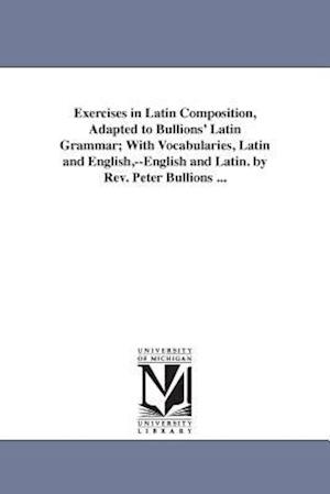 Exercises in Latin Composition, Adapted to Bullions' Latin Grammar; With Vocabularies, Latin and English,--English and Latin. by Rev. Peter Bullions .