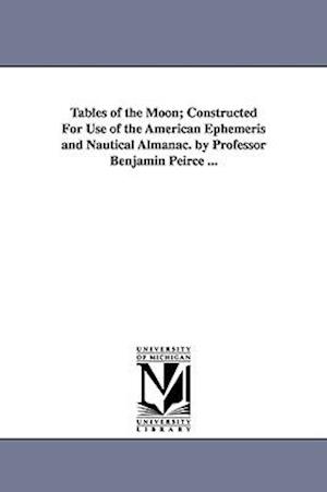 Tables of the Moon; Constructed for Use of the American Ephemeris and Nautical Almanac. by Professor Benjamin Peirce ...