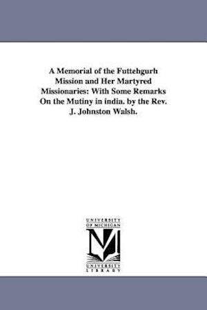 A Memorial of the Futtehgurh Mission and Her Martyred Missionaries: With Some Remarks On the Mutiny in india. by the Rev. J. Johnston Walsh.