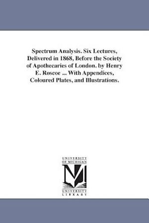 Spectrum Analysis. Six Lectures, Delivered in 1868, Before the Society of Apothecaries of London. by Henry E. Roscoe ... with Appendices, Coloured Pla