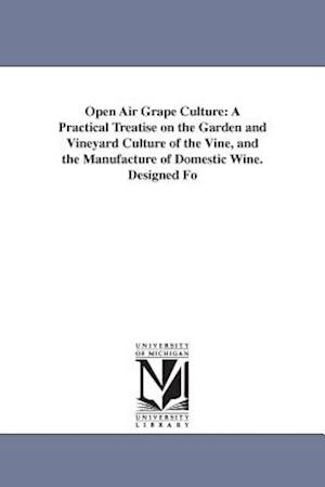 Open Air Grape Culture: A Practical Treatise on the Garden and Vineyard Culture of the Vine, and the Manufacture of Domestic Wine. Designed Fo