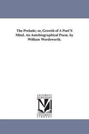 The Prelude; Or, Growth of a Poet's Mind. an Autobiographical Poem. by William Wordsworth.