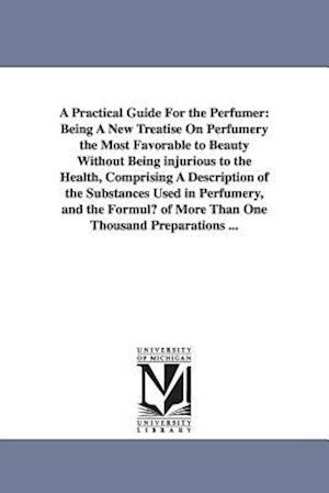 A Practical Guide for the Perfumer: Being a New Treatise on Perfumery the Most Favorable to Beauty Without Being Injurious to the Health, Comprising