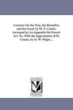 Lectures on the True, the Beautiful, and the Good. by M. V. Cousin. Increased by an Appendix on French Art. Tr., with the Approbation of M. Cousin, by