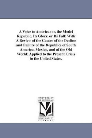 A Voice to America; or, the Model Republic, Its Glory, or Its Fall: With A Review of the Causes of the Decline and Failure of the Republics of South A