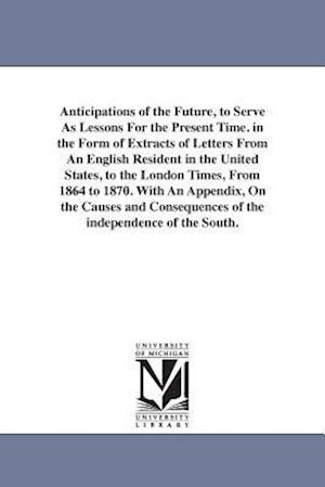 Anticipations of the Future, to Serve as Lessons for the Present Time. in the Form of Extracts of Letters from an English Resident in the United State