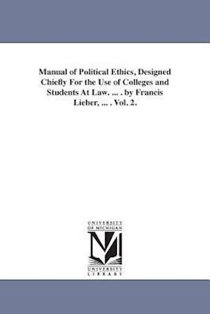 Manual of Political Ethics, Designed Chiefly for the Use of Colleges and Students at Law. ... . by Francis Lieber, ... . Vol. 2.