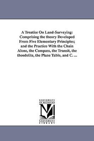 A Treatise On Land-Surveying: Comprising the theory Developed From Five Elementary Principles; and the Practice With the Chain Alone, the Compass, the