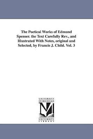 The Poetical Works of Edmund Spenser. the Text Carefully REV., and Illustrated with Notes, Original and Selected, by Francis J. Child. Vol. 3