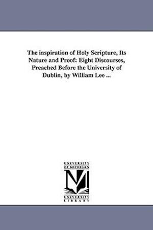 The inspiration of Holy Scripture, Its Nature and Proof: Eight Discourses, Preached Before the University of Dublin, by William Lee ...