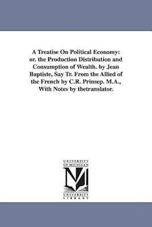 A Treatise On Political Economy: or. the Production Distribution and Consumption of Wealth. by Jean Baptiste, Say Tr. From the Allied of the French by