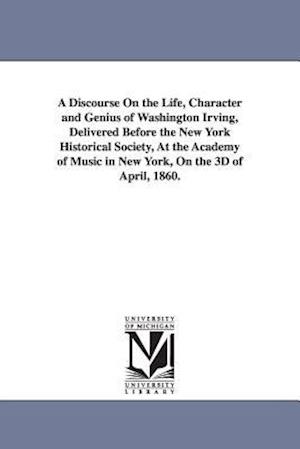 A Discourse on the Life, Character and Genius of Washington Irving, Delivered Before the New York Historical Society, at the Academy of Music in New Y